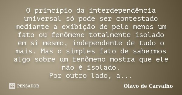 O princípio da interdependência universal só pode ser contestado mediante a exibição de pelo menos um fato ou fenômeno totalmente isolado em si mesmo, independe... Frase de Olavo de Carvalho.
