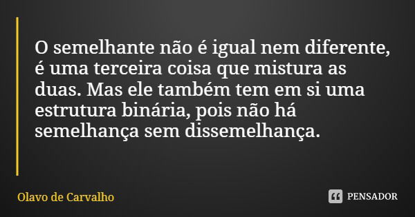 O semelhante não é igual nem diferente, é uma terceira coisa que mistura as duas. Mas ele também tem em si uma estrutura binária, pois não há semelhança sem dis... Frase de Olavo de Carvalho.