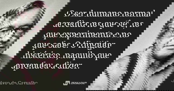 O ser humano normal acredita no que vê, no que experimenta e no que sabe. O fingidor histérico, naquilo que aprendeu a dizer.... Frase de Olavo de Carvalho.