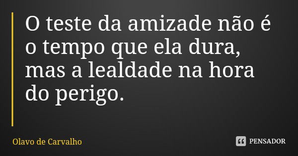O teste da amizade não é o tempo que ela dura, mas a lealdade na hora do perigo.... Frase de Olavo de Carvalho.