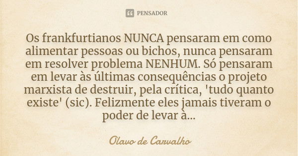 Os frankfurtianos NUNCA pensaram em como alimentar pessoas ou bichos, nunca pensaram em resolver problema NENHUM. Só pensaram em levar às últimas consequências ... Frase de Olavo de Carvalho.