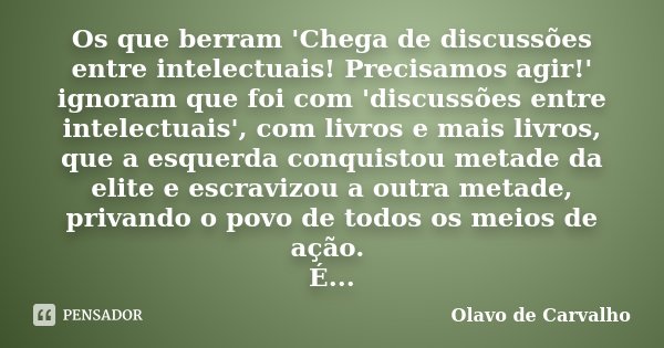 Os que berram 'Chega de discussões entre intelectuais! Precisamos agir!' ignoram que foi com 'discussões entre intelectuais', com livros e mais livros, que a es... Frase de Olavo de Carvalho.