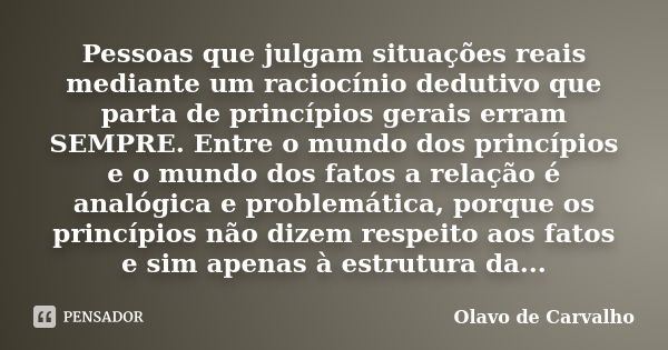 Pessoas que julgam situações reais mediante um raciocínio dedutivo que parta de princípios gerais erram SEMPRE. Entre o mundo dos princípios e o mundo dos fatos... Frase de Olavo de Carvalho.