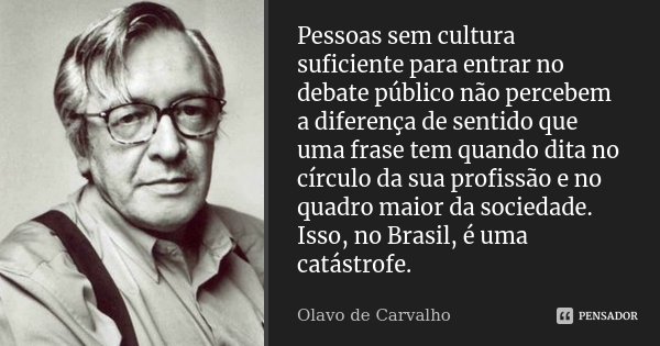 Pessoas sem cultura suficiente para entrar no debate público não percebem a diferença de sentido que uma frase tem quando dita no círculo da sua profissão e no ... Frase de Olavo de Carvalho.