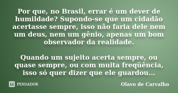 Por que, no Brasil, errar é um dever de humildade? Supondo-se que um cidadão acertasse sempre, isso não faria dele nem um deus, nem um gênio, apenas um bom obse... Frase de Olavo de Carvalho.