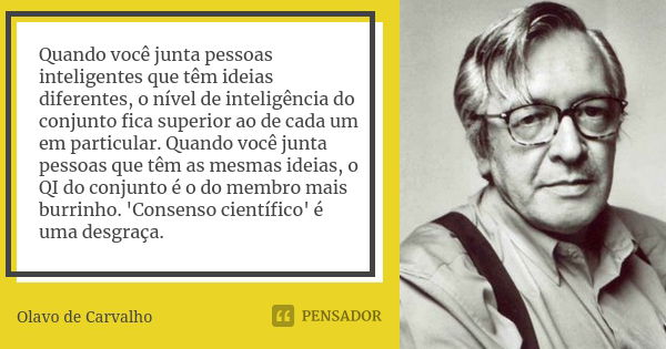 Quando você junta pessoas inteligentes que têm ideias diferentes, o nível de inteligência do conjunto fica superior ao de cada um em particular. Quando você jun... Frase de Olavo de Carvalho.