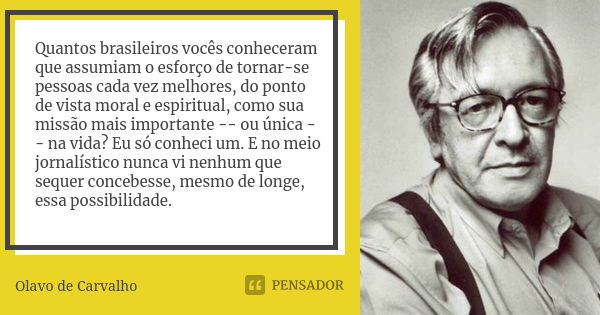 Quantos brasileiros vocês conheceram que assumiam o esforço de tornar-se pessoas cada vez melhores, do ponto de vista moral e espiritual, como sua missão mais i... Frase de Olavo de Carvalho.