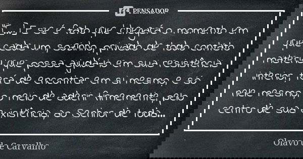 "[...] E se é fato que 'chegará o momento em que cada um, sozinho, privado de todo contato material que possa ajudá-lo em sua resistência interior, terá de... Frase de Olavo de Carvalho.