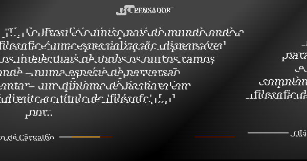 "[…] o Brasil é o único país do mundo onde a filosofia é uma especialização, dispensável para os intelectuais de todos os outros ramos, e onde – numa espéc... Frase de Olavo de Carvalho.