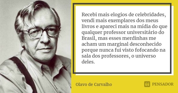 Recebi mais elogios de celebridades, vendi mais exemplares dos meus livros e apareci mais na mídia do que qualquer professor universitário do Brasil, mas esses ... Frase de Olavo de Carvalho.