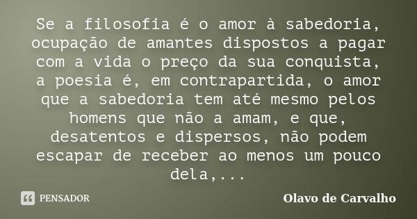 Se a filosofia é o amor à sabedoria, ocupação de amantes dispostos a pagar com a vida o preço da sua conquista, a poesia é, em contrapartida, o amor que a sabed... Frase de Olavo de Carvalho.