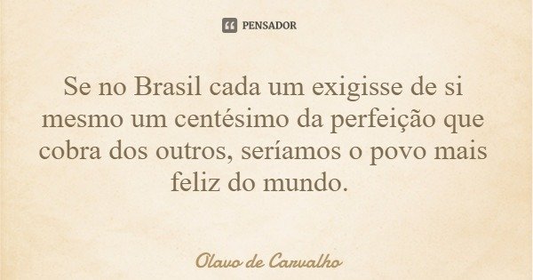 Se no Brasil cada um exigisse de si mesmo um centésimo da perfeição que cobra dos outros, seríamos o povo mais feliz do mundo.... Frase de Olavo de Carvalho.