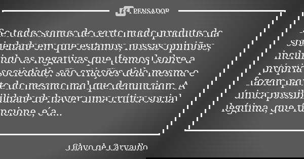 Se todos somos de certo modo produtos da sociedade em que estamos, nossas opiniões, incluindo as negativas que [temos] sobre a própria sociedade, são criações d... Frase de Olavo de Carvalho.