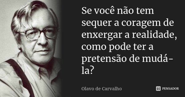 Se você não tem sequer a coragem de enxergar a realidade, como pode ter a pretensão de mudá-la?... Frase de Olavo de Carvalho.