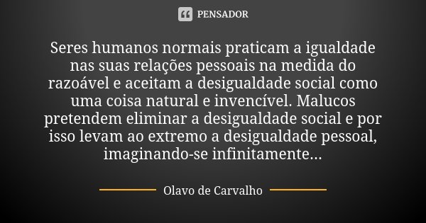 Seres humanos normais praticam a igualdade nas suas relações pessoais na medida do razoável e aceitam a desigualdade social como uma coisa natural e invencível.... Frase de Olavo de Carvalho.