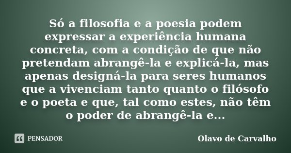 Só a filosofia e a poesia podem expressar a experiência humana concreta, com a condição de que não pretendam abrangê-la e explicá-la, mas apenas designá-la para... Frase de Olavo de Carvalho.