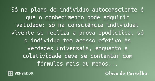 Só no plano do indivíduo autoconsciente é que o conhecimento pode adquirir validade: só na consciência individual vivente se realiza a prova apodíctica, só o in... Frase de Olavo de Carvalho.