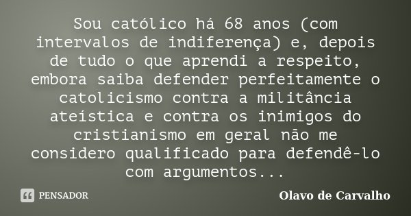 Sou católico há 68 anos (com intervalos de indiferença) e, depois de tudo o que aprendi a respeito, embora saiba defender perfeitamente o catolicismo contra a m... Frase de Olavo de Carvalho.
