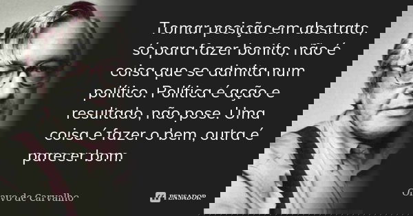 Tomar posição em abstrato, só para fazer bonito, não é coisa que se admita num político. Política é ação e resultado, não pose. Uma coisa é fazer o bem, outra é... Frase de Olavo de Carvalho.