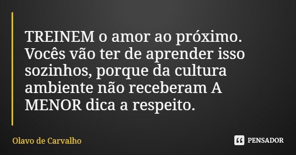 TREINEM o amor ao próximo. Vocês vão ter de aprender isso sozinhos, porque da cultura ambiente não receberam A MENOR dica a respeito.... Frase de Olavo de Carvalho.