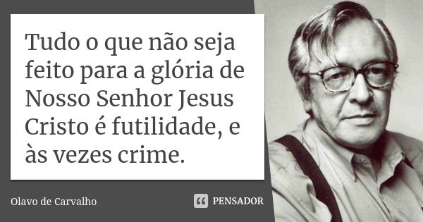 Tudo o que não seja feito para a glória de Nosso Senhor Jesus Cristo é futilidade, e às vezes crime.... Frase de Olavo de Carvalho.