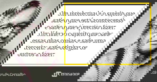 Um intelectual é o sujeito que sabe o que está acontecendo e sabe o que é preciso fazer. Um líder é o sujeito que sabe essas duas coisas e sabe uma terceira: sa... Frase de Olavo de Carvalho.