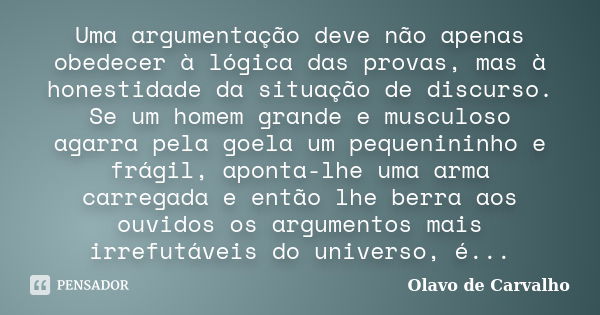 Uma argumentação deve não apenas obedecer à lógica das provas, mas à honestidade da situação de discurso. Se um homem grande e musculoso agarra pela goela um pe... Frase de Olavo de Carvalho.