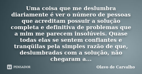 Uma coisa que me deslumbra diariamente é ver o número de pessoas que acreditam possuir a solução completa e definitiva de problemas que a mim me parecem insolúv... Frase de Olavo de Carvalho.