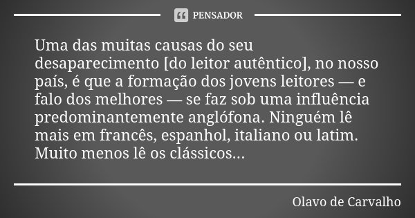 Uma das muitas causas do seu desaparecimento [do leitor autêntico], no nosso país, é que a formação dos jovens leitores — e falo dos melhores — se faz sob uma i... Frase de Olavo de Carvalho.