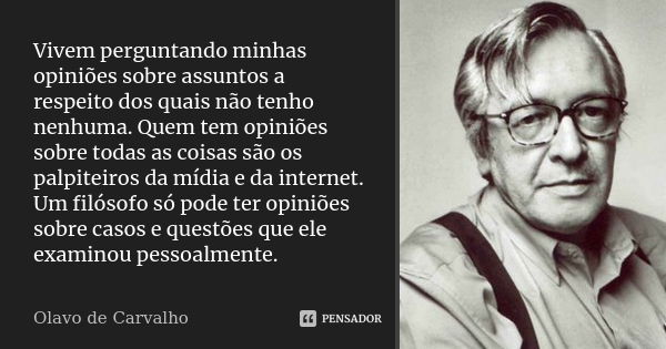 Vivem perguntando minhas opiniões sobre assuntos a respeito dos quais não tenho nenhuma. Quem tem opiniões sobre todas as coisas são os palpiteiros da mídia e d... Frase de Olavo de Carvalho.