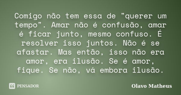 Comigo não tem essa de "querer um tempo". Amar não é confusão, amar é ficar junto, mesmo confuso. É resolver isso juntos. Não é se afastar. Mas então,... Frase de Olavo Matheus.