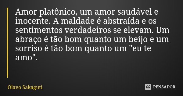 Amor platônico, um amor saudável e inocente. A maldade é abstraída e os sentimentos verdadeiros se elevam. Um abraço é tão bom quanto um beijo e um sorriso é tã... Frase de Olavo Sakaguti.