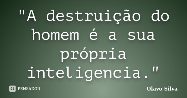 "A destruição do homem é a sua própria inteligencia."... Frase de Olavo Silva.