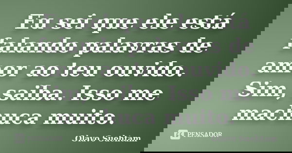 Eu sei que ele está falando palavras de amor ao teu ouvido. Sim, saiba. Isso me machuca muito.... Frase de Olavo Suehtam.