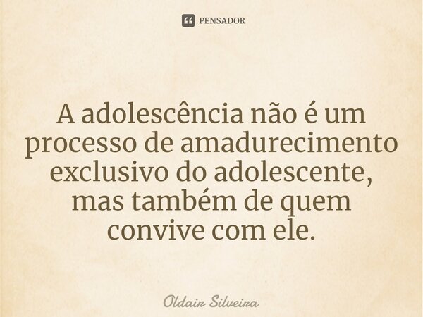 A adolescência não é um processo de amadurecimento exclusivo do adolescente, mas também de quem convive com ele.... Frase de Oldair Silveira.