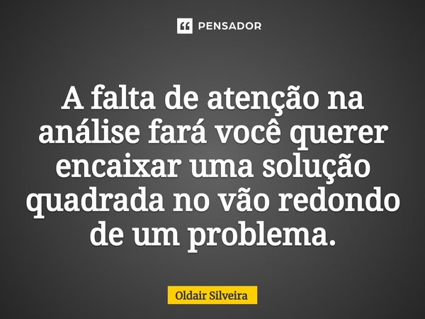 ⁠A falta de atenção na análise fará você querer encaixar uma solução quadrada no vão redondo de um problema.... Frase de Oldair Silveira.