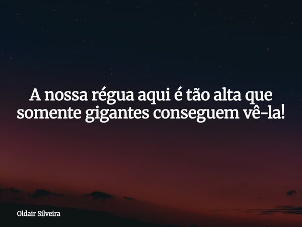 A nossa régua aqui é tão alta que somente gigantes conseguem vê-la!... Frase de Oldair Silveira.