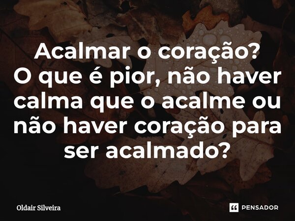 ⁠Acalmar o coração? O que é pior, não haver calma que o acalme ou não haver coração para ser acalmado?... Frase de Oldair Silveira.