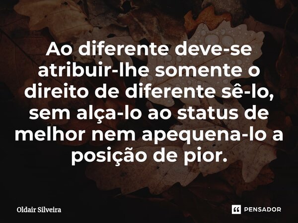 ⁠Ao diferente deve-se atribuir-lhe somente o direito de diferente sê-lo, sem alça-lo ao status de melhor nem apequena-lo a posição de pior.... Frase de Oldair Silveira.