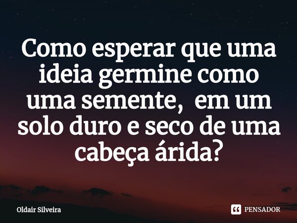 ⁠Como esperar que uma ideia germine como uma semente, em um solo duro e seco de uma cabeça árida?... Frase de Oldair Silveira.