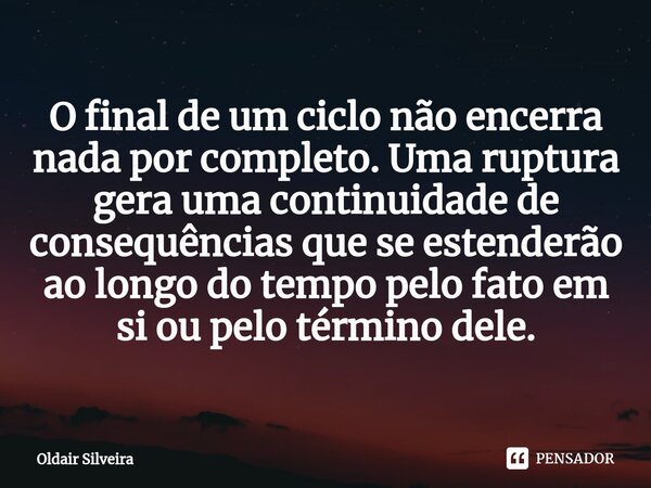 ⁠O final de um ciclo não encerra nada por completo. Uma ruptura gera uma continuidade de consequências que se estenderão ao longo do tempo pelo fato em si ou pe... Frase de Oldair Silveira.