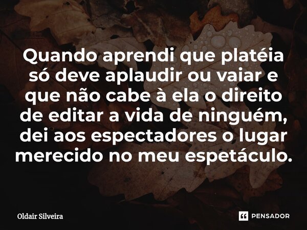 ⁠Quando aprendi que platéia só deve aplaudir ou vaiar e que não cabe à ela o direito de editar a vida de ninguém, dei aos espectadores o lugar merecido no meu e... Frase de Oldair Silveira.