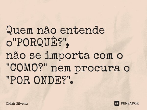 Quem não entende o "PORQUÊ?", não se importa com o "COMO?" nem procura o "POR ONDE?".... Frase de Oldair Silveira.