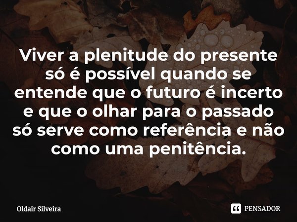 ⁠Viver a plenitude do presente só é possível quando se entende que o futuro é incerto e que o olhar para o passado só serve como referência e não como uma penit... Frase de Oldair Silveira.