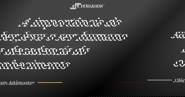 A importância do saber,leva o ser humano a decadencia do conhecimento... Frase de Olecram Adamastor.