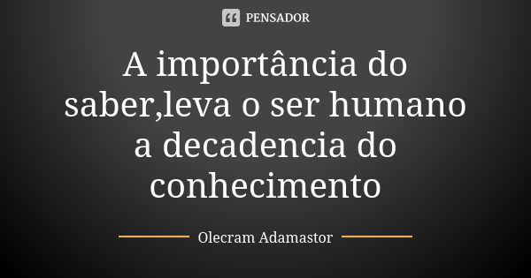 A importância do saber,leva o ser humano a decadencia do conhecimento... Frase de Olecram Adamastor.