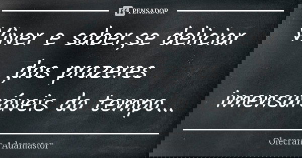 Viver e saber,se deliciar ,dos prazeres imensuráveis do tempo...... Frase de Olecram Adamastor.