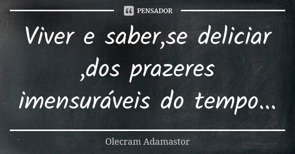 Viver e saber,se deliciar ,dos prazeres imensuráveis do tempo...... Frase de Olecram Adamastor.