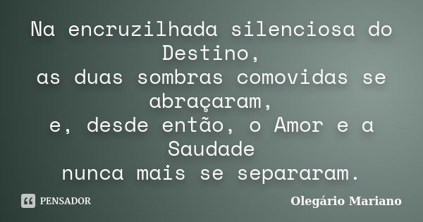 Na encruzilhada silenciosa do Destino, as duas sombras comovidas se abraçaram, e, desde então, o Amor e a Saudade nunca mais se separaram.... Frase de Olegário Mariano.