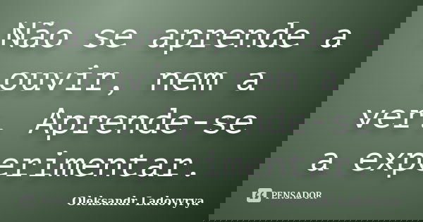 Não se aprende a ouvir, nem a ver. Aprende-se a experimentar.... Frase de Oleksandr Ladovyrya.